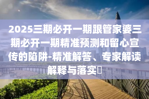2025三期必開一期跟管家婆三期必開一期精準預測和留心宣傳的陷阱-精準解答、專家解讀解釋與落實?